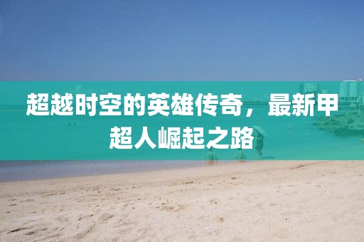 超越时空的英雄传奇，最新甲超人崛起之路