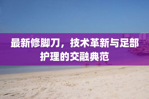 最新修脚刀，技术革新与足部护理的交融典范