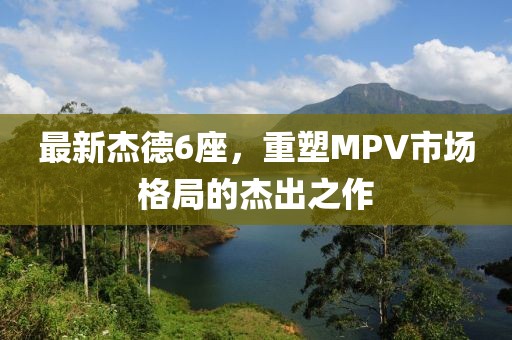 最新杰德6座，重塑MPV市场格局的杰出之作