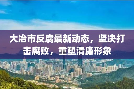 大冶市反腐最新动态，坚决打击腐败，重塑清廉形象
