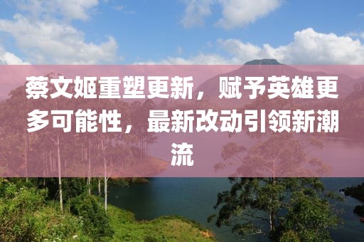 蔡文姬重塑更新，赋予英雄更多可能性，最新改动引领新潮流