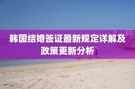 韩国结婚签证最新规定详解及政策更新分析
