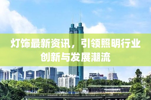 灯饰最新资讯，引领照明行业创新与发展潮流