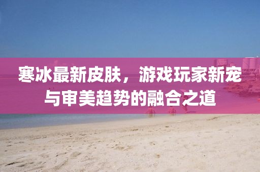 寒冰最新皮肤，游戏玩家新宠与审美趋势的融合之道