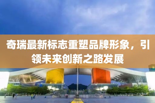 奇瑞最新标志重塑品牌形象，引领未来创新之路发展