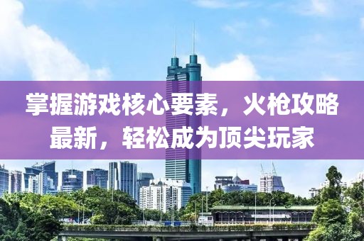 掌握游戏核心要素，火枪攻略最新，轻松成为顶尖玩家