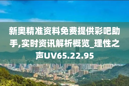 新奥精准资料免费提供彩吧助手,实时资讯解析概览_理性之声UV65.22.95