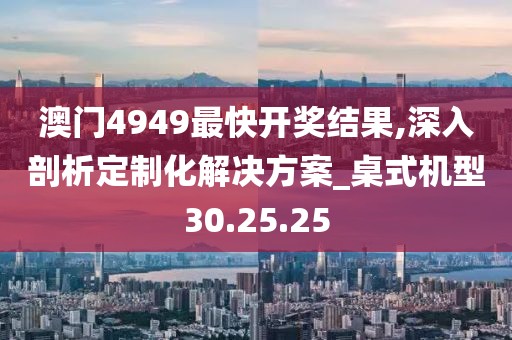澳门4949最快开奖结果,深入剖析定制化解决方案_桌式机型30.25.25