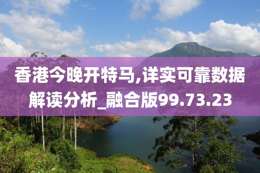 香港今晚开特马,详实可靠数据解读分析_融合版99.73.23