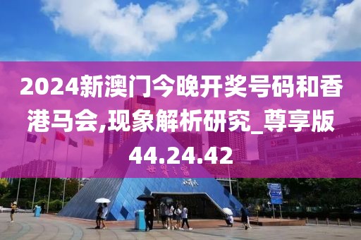 2024新澳门今晚开奖号码和香港马会,现象解析研究_尊享版44.24.42