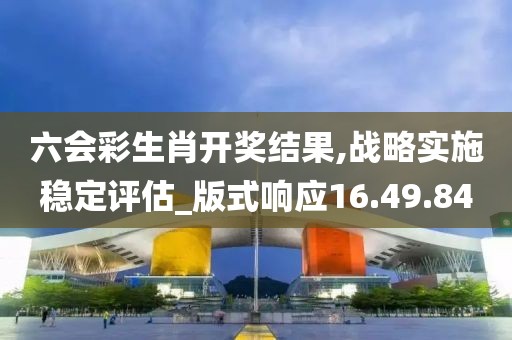 六会彩生肖开奖结果,战略实施稳定评估_版式响应16.49.84