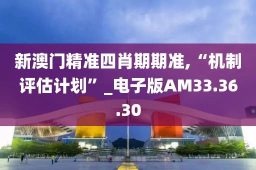 新澳门精准四肖期期准,“机制评估计划”_电子版AM33.36.30