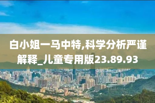 白小姐一马中特,科学分析严谨解释_儿童专用版23.89.93
