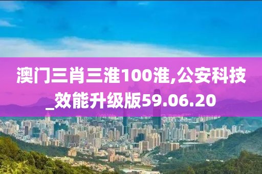 澳门三肖三淮100淮,公安科技_效能升级版59.06.20