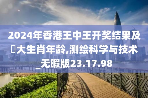 2024年香港王中王开奖结果及枓大生肖年龄,测绘科学与技术_无暇版23.17.98