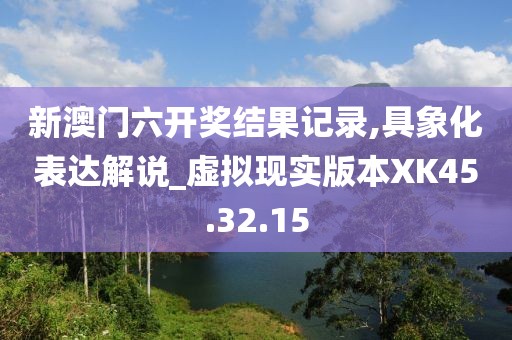 新澳门六开奖结果记录,具象化表达解说_虚拟现实版本XK45.32.15