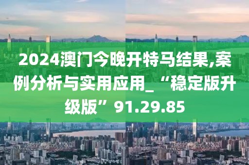 2024澳门今晚开特马结果,案例分析与实用应用_“稳定版升级版”91.29.85