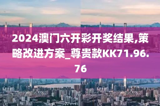 2024澳门六开彩开奖结果,策略改进方案_尊贵款KK71.96.76
