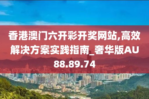 香港澳门六开彩开奖网站,高效解决方案实践指南_奢华版AU88.89.74