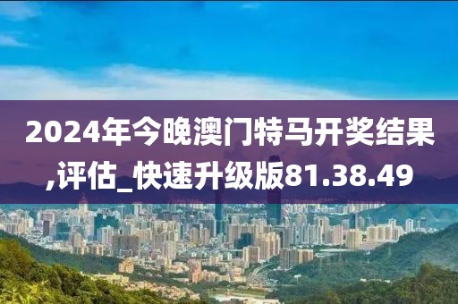 2024年今晚澳门特马开奖结果,评估_快速升级版81.38.49