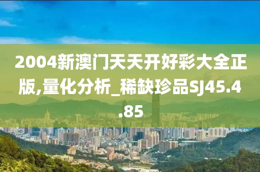 2004新澳门天天开好彩大全正版,量化分析_稀缺珍品SJ45.4.85