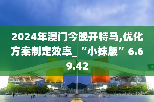2024年澳门今晚开特马,优化方案制定效率_“小妹版”6.69.42