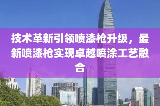 技术革新引领喷漆枪升级，最新喷漆枪实现卓越喷涂工艺融合