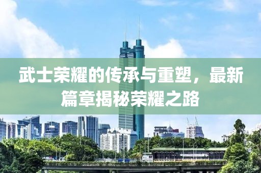武士荣耀的传承与重塑，最新篇章揭秘荣耀之路