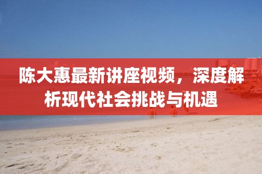 陈大惠最新讲座视频，深度解析现代社会挑战与机遇