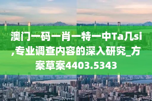 澳门一码一肖一特一中Ta几si,专业调查内容的深入研究_方案草案4403.5343