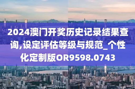 2024澳门开奖历史记录结果查询,设定评估等级与规范_个性化定制版OR9598.0743