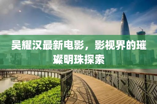 吴耀汉最新电影，影视界的璀璨明珠探索