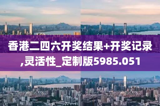 香港二四六开奖结果+开奖记录,灵活性_定制版5985.051