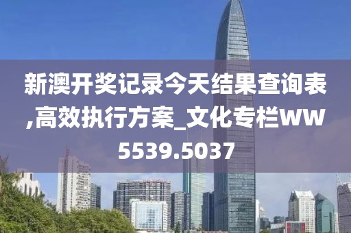 新澳开奖记录今天结果查询表,高效执行方案_文化专栏WW5539.5037