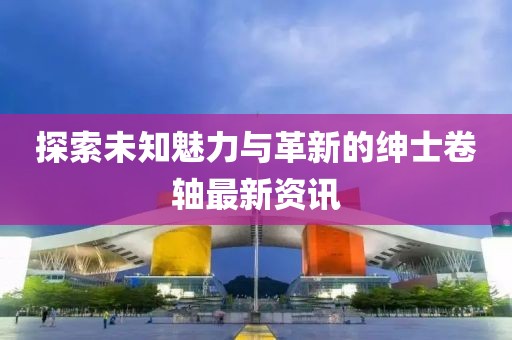 探索未知魅力与革新的绅士卷轴最新资讯