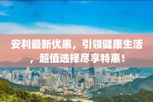 安利最新优惠，引领健康生活，超值选择尽享特惠！