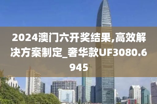 2024澳门六开奖结果,高效解决方案制定_奢华款UF3080.6945