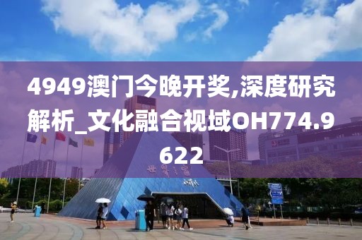 4949澳门今晚开奖,深度研究解析_文化融合视域OH774.9622