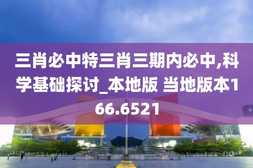 三肖必中特三肖三期内必中,科学基础探讨_本地版 当地版本166.6521