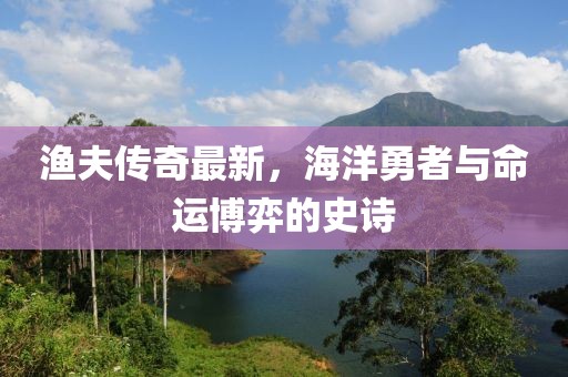 渔夫传奇最新，海洋勇者与命运博弈的史诗