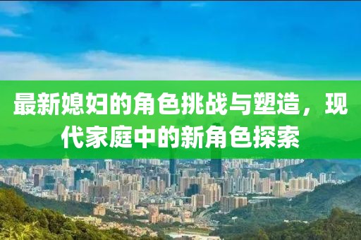 最新媳妇的角色挑战与塑造，现代家庭中的新角色探索