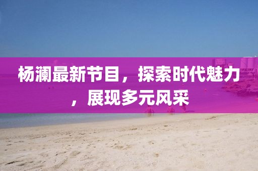 杨澜最新节目，探索时代魅力，展现多元风采