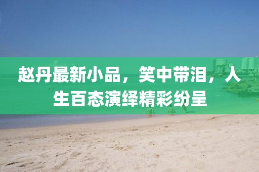赵丹最新小品，笑中带泪，人生百态演绎精彩纷呈