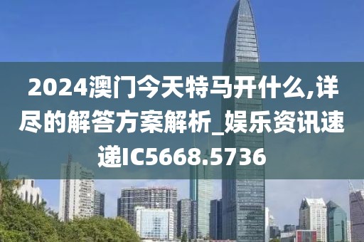 2024澳门今天特马开什么,详尽的解答方案解析_娱乐资讯速递IC5668.5736