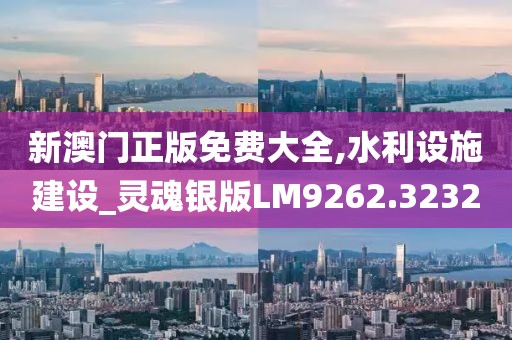 新澳门正版免费大全,水利设施建设_灵魂银版LM9262.3232