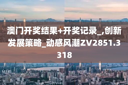 澳门开奖结果+开奖记录_,创新发展策略_动感风潮ZV2851.3318