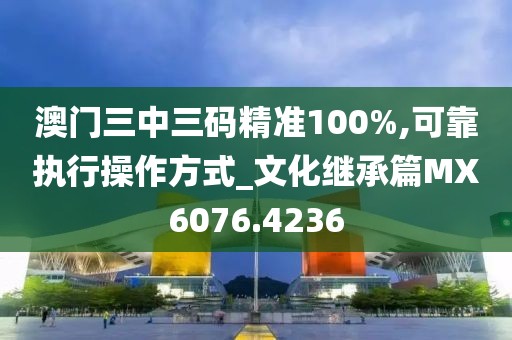 澳门三中三码精准100%,可靠执行操作方式_文化继承篇MX6076.4236