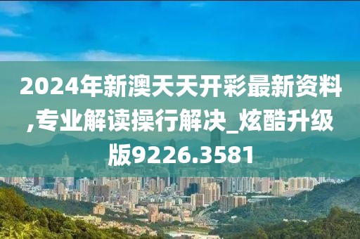 2024年新澳天天开彩最新资料,专业解读操行解决_炫酷升级版9226.3581