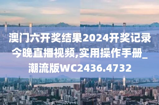 澳门六开奖结果2024开奖记录今晚直播视频,实用操作手册_潮流版WC2436.4732