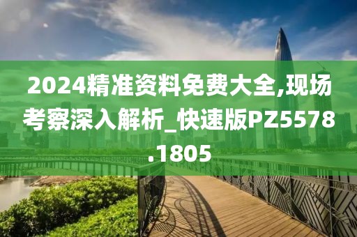 2024精准资料免费大全,现场考察深入解析_快速版PZ5578.1805